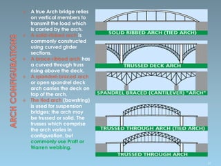  A true Arch bridge relies
on vertical members to
transmit the load which
is carried by the arch.
 A solid-ribbed arch is
commonly constructed
using curved girder
sections.
 A brace-ribbed arch has
a curved through truss
rising above the deck.
 A spandrel-braced arch
or open spandrel deck
arch carries the deck on
top of the arch.
 The tied arch (bowstring)
is used for suspension
bridges; the arch may
be trussed or solid. The
trusses which comprise
the arch varies in
configuration, but
commonly use Pratt or
Warren webbing.
37
 
