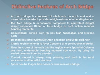 An arch bridge is composed of abutments on each end and a
curved structure which provides a high resistance to bending forces.
 The Arch bridge is economical compared to equivalent straight
simply supported Girder or Truss bridge as arch action reduces
bending moments.
 Conventional curved arch rib has high Fabrication and Erection
costs
 Erection easiest for Cantilever Arch and most difficult for Tied Arch
 Classic arch form tends to favor Concrete as a construction material
 Near the crown of the arch and the region where Spandrel Columns
are short, undesirable bending moment can occur. By using Pin
ended columns it can be avoided
 Curved shaped is always very pleasing and arch is the most
successful and beautiful structure
 Spans can be longer than beam or truss in an ach bridge.
39
 