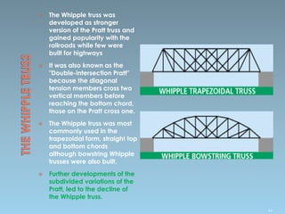  The Whipple truss was
developed as stronger
version of the Pratt truss and
gained popularity with the
railroads while few were
built for highways
 It was also known as the
"Double-intersection Pratt"
because the diagonal
tension members cross two
vertical members before
reaching the bottom chord,
those on the Pratt cross one.
 The Whipple truss was most
commonly used in the
trapezoidal form, straight top
and bottom chords
although bowstring Whipple
trusses were also built.
 Further developments of the
subdivided variations of the
Pratt, led to the decline of
the Whipple truss.
44
 