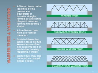  A Warren truss can be
identified by the
presence of
equilateral or
isoceles triangles
formed by Alternating
diagonal members
forming a repeating V
shape.
 A true Warren does
not have vertical
members.
 Double-Intersection
Warren, looks like two
Warren trusses offset
and superimposed on
each other, forming a
repeating X shape.
 Warren truss may also
be found in covered
bridge designs.
45
 