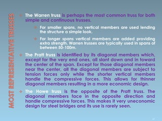  The Warren truss is perhaps the most common truss for both
simple and continuous trusses.
 For smaller spans, no vertical members are used lending
the structure a simple look.
 For longer spans vertical members are added providing
extra strength. Warren trusses are typically used in spans of
between 50-100m.
 The Pratt truss is identified by its diagonal members which,
except for the very end ones, all slant down and in toward
the center of the span. Except for those diagonal members
near the center, all the diagonal members are subject to
tension forces only while the shorter vertical members
handle the compressive forces. This allows for thinner
diagonal members resulting in a more economic design.
 The Howe truss is the opposite of the Pratt truss. The
diagonal members face in the opposite direction and
handle compressive forces. This makes it very uneconomic
design for steel bridges and its use is rarely seen.
47
 