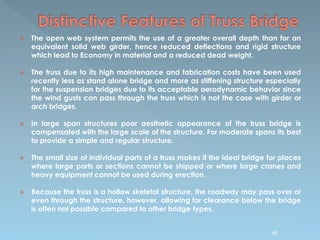  The open web system permits the use of a greater overall depth than for an
equivalent solid web girder, hence reduced deflections and rigid structure
which lead to Economy in material and a reduced dead weight.
 The truss due to its high maintenance and fabrication costs have been used
recently less as stand alone bridge and more as stiffening structure especially
for the suspension bridges due to its acceptable aerodynamic behavior since
the wind gusts can pass through the truss which is not the case with girder or
arch bridges.
 In large span structures poor aesthetic appearance of the truss bridge is
compensated with the large scale of the structure. For moderate spans its best
to provide a simple and regular structure.
 The small size of individual parts of a truss makes it the ideal bridge for places
where large parts or sections cannot be shipped or where large cranes and
heavy equipment cannot be used during erection.
 Because the truss is a hollow skeletal structure, the roadway may pass over or
even through the structure, however, allowing for clearance below the bridge
is often not possible compared to other bridge types.
48
 