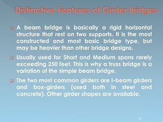  A beam bridge is basically a rigid horizontal
structure that rest on two supports. It is the most
constructed and most basic bridge type, but
may be heavier than other bridge designs.
 Usually used for Short and Medium spans rarely
exceeding 250 feet. This is why a truss bridge is a
variation of the simple beam bridge.
 The two most common girders are I-beam girders
and box-girders (used both in steel and
concrete). Other girder shapes are available.
52
 