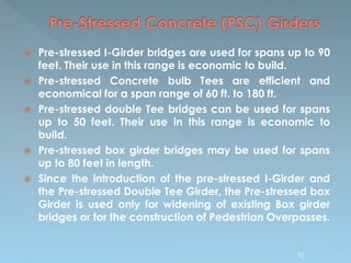  Pre-stressed I-Girder bridges are used for spans up to 90
feet. Their use in this range is economic to build.
 Pre-stressed Concrete bulb Tees are efficient and
economical for a span range of 60 ft. to 180 ft.
 Pre-stressed double Tee bridges can be used for spans
up to 50 feet. Their use in this range is economic to
build.
 Pre-stressed box girder bridges may be used for spans
up to 80 feet in length.
 Since the introduction of the pre-stressed I-Girder and
the Pre-stressed Double Tee Girder, the Pre-stressed box
Girder is used only for widening of existing Box girder
bridges or for the construction of Pedestrian Overpasses.
53
 