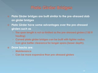  Plate Girder bridges are built similar to the pre-stressed slab
on girder bridges
 Plate Girder have some advantages over the pre-stressed
girders such as
› The span length is not as limited as the pre-stressed girders (130 ft
hauling)
› Curved plate girder bridges can be built with tighter radius.
› Can give better clearance for longer spans (lesser depth).
 Draw backs are;
› Maintenance
› Can be more expensive than pre-stressed girders
54
 