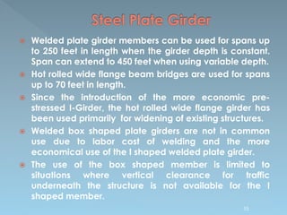  Welded plate girder members can be used for spans up
to 250 feet in length when the girder depth is constant.
Span can extend to 450 feet when using variable depth.
 Hot rolled wide flange beam bridges are used for spans
up to 70 feet in length.
 Since the introduction of the more economic pre-
stressed I-Girder, the hot rolled wide flange girder has
been used primarily for widening of existing structures.
 Welded box shaped plate girders are not in common
use due to labor cost of welding and the more
economical use of the I shaped welded plate girder.
 The use of the box shaped member is limited to
situations where vertical clearance for traffic
underneath the structure is not available for the I
shaped member.
55
 
