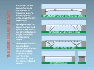  Haunches at the
supported ends
are added to
increase girder's
load capacity
while minimizing its
web depth.
 The rigid frame has
superstructure and
substructure which
are integrated as a
single piece with
components
riveted.
 Orthotropic beams
are modular
shapes which resist
stress in multiple
directions. They
vary in cross-
section and may
be open or closed
shapes.
57
 