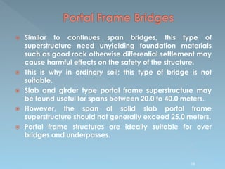  Similar to continues span bridges, this type of
superstructure need unyielding foundation materials
such as good rock otherwise differential settlement may
cause harmful effects on the safety of the structure.
 This is why in ordinary soil; this type of bridge is not
suitable.
 Slab and girder type portal frame superstructure may
be found useful for spans between 20.0 to 40.0 meters.
 However, the span of solid slab portal frame
superstructure should not generally exceed 25.0 meters.
 Portal frame structures are ideally suitable for over
bridges and underpasses.
58
 