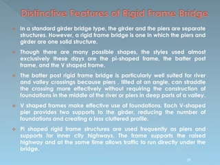  In a standard girder bridge type, the girder and the piers are separate
structures. However, a rigid frame bridge is one in which the piers and
girder are one solid structure.
 Though there are many possible shapes, the styles used almost
exclusively these days are the pi-shaped frame, the batter post
frame, and the V shaped frame.
 The batter post rigid frame bridge is particularly well suited for river
and valley crossings because piers , tilted at an angle, can straddle
the crossing more effectively without requiring the construction of
foundations in the middle of the river or piers in deep parts of a valley.
 V shaped frames make effective use of foundations. Each V-shaped
pier provides two supports to the girder, reducing the number of
foundations and creating a less cluttered profile.
 Pi shaped rigid frame structures are used frequently as piers and
supports for inner city highways. The frame supports the raised
highway and at the same time allows traffic to run directly under the
bridge.
59
 