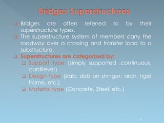 6
 Bridges are often referred to by their
superstructure types.
 The superstructure system of members carry the
roadway over a crossing and transfer load to a
substructure.
 Superstructures are categorized by;
 Support type (simply supported ,continuous,
cantilever)
 Design type (slab, slab on stringer, arch, rigid
frame, etc.)
 Material type (Concrete, Steel, etc.)
 