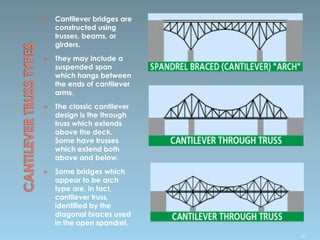  Cantilever bridges are
constructed using
trusses, beams, or
girders.
 They may include a
suspended span
which hangs between
the ends of cantilever
arms.
 The classic cantilever
design is the through
truss which extends
above the deck.
Some have trusses
which extend both
above and below.
 Some bridges which
appear to be arch
type are, in fact,
cantilever truss.
identified by the
diagonal braces used
in the open spandrel.
61
 