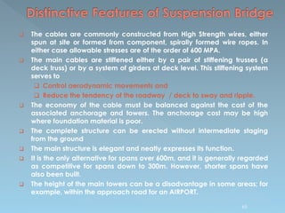  The cables are commonly constructed from High Strength wires, either
spun at site or formed from component, spirally formed wire ropes. In
either case allowable stresses are of the order of 600 MPA.
 The main cables are stiffened either by a pair of stiffening trusses (a
deck truss) or by a system of girders at deck level. This stiffening system
serves to
 Control aerodynamic movements and
 Reduce the tendency of the roadway / deck to sway and ripple.
 The economy of the cable must be balanced against the cost of the
associated anchorage and towers. The anchorage cost may be high
where foundation material is poor.
 The complete structure can be erected without intermediate staging
from the ground
 The main structure is elegant and neatly expresses its function.
 It is the only alternative for spans over 600m, and it is generally regarded
as competitive for spans down to 300m. However, shorter spans have
also been built.
 The height of the main towers can be a disadvantage in some areas; for
example, within the approach road for an AIRPORT.
65
 