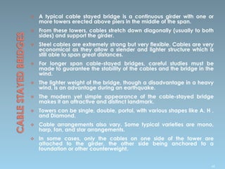  A typical cable stayed bridge is a continuous girder with one or
more towers erected above piers in the middle of the span.
 From these towers, cables stretch down diagonally (usually to both
sides) and support the girder.
 Steel cables are extremely strong but very flexible. Cables are very
economical as they allow a slender and lighter structure which is
still able to span great distances.
 For longer span cable-stayed bridges, careful studies must be
made to guarantee the stability of the cables and the bridge in the
wind.
 The lighter weight of the bridge, though a disadvantage in a heavy
wind, is an advantage during an earthquake.
 The modern yet simple appearance of the cable-stayed bridge
makes it an attractive and distinct landmark.
 Towers can be single, double, portal, with various shapes like A, H ,
and Diamond.
 Cable arrangements also vary. Some typical varieties are mono,
harp, fan, and star arrangements.
 In some cases, only the cables on one side of the tower are
attached to the girder, the other side being anchored to a
foundation or other counterweight.
68
 