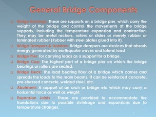  Bridge Bearings: These are supports on a bridge pier, which carry the
weight of the bridge and control the movements at the bridge
supports, including the temperature expansion and contraction.
They may be metal rockers, rollers or slides or merely rubber or
laminated rubber (Rubber with steel plates glued into it).
 Bridge Dampers & Isolators: Bridge dampers are devices that absorb
energy generated by earthquake waves and lateral load
 Bridge Pier: for carrying loads as a support for a bridge.
 Bridge Cap: The highest part of a bridge pier on which the bridge
bearings or rollers are seated.
 Bridge Deck: The load bearing floor of a bridge which carries and
spreads the loads to the main beams. It can be reinforced concrete,
pre-stressed concrete, welded steel, etc.
 Abutment: A support of an arch or bridge etc which may carry a
horizontal force as well as weight.
 Expansion Joints : These are provided to accommodate the
translations due to possible shrinkage and expansions due to
temperature changes.
7
 