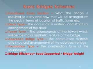  Functional Cross Section – What the bridge is
required to carry and how that will be arranged on
the deck in terms of location of traffic lanes etc.
 Deck Type – The construction material and structural
arrangement of the deck.
 Tower Form – The appearance of the towers which
will be the major aesthetic feature of the bridge.
 Approach Bridge Type – The construction material
and structural arrangement of the approach bridge.
 Foundation Type – The construction form of the
foundations.
 Bridge Efficiency= Load Supported / Bridge Weight
78
 