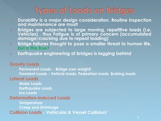  Durability is a major design consideration. Routine inspection
and maintenance are must!
 Bridges are subjected to large moving, repetitive loads (i.e.
Vehicles) , thus Fatigue is of primary concern (accumulated
damage/cracking due to repeat loading)
 Bridge failures thought to pose a smaller threat to human life,
but is this true?
 Earthquake engineering of bridges is lagging behind
Gravity Loads
Permanent Loads - Bridge own weight!
Transient Loads - Vehicle loads, Pedestrian loads, Braking loads
Lateral Loads
Water Loads
Earthquake Loads
Ice Loads
Deformation-induced Loads
Temperature
Creep and Shrinkage
Collision Loads - Vehicular & Vessel Collision!
8
 