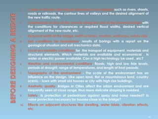 1. A plan of the site showing all obstacles to be bridged such as rivers, streets,
roads or railroads, the contour lines of valleys and the desired alignment of
the new traffic route.
2. Longitudinal section of the ground along the axis of the planned bridge with
the conditions for clearances or required flood widths, desired vertical
alignment of the new route, etc.
3. Required width of the bridge, width of lanes, median, walkways, safety rails.
4. Soil conditions for foundations, results of borings with a report on the
geological situation and soil mechanics data.
5. Local accessibility conditions for the transport of equipment, materials and
structural elements. Which materials are available and economical . Is
water or electric power available. Can a high technology be used , etc?
6. Weather and environmental conditions, floods, high and low tide levels,
periods of drought, range of temperatures, and length of frost periods.
7. Topography of the environment - The scale of the environment has an
influence on the design. Like open land, flat or mountainous land, country
scenic - town with small old houses or city with high rise buildings.
8. Aesthetic quality. Bridges in Cities affect the urban environment and are
frequently seen at close range, thus more delicate shaping is needed.
9. Safety. Is protection of pedestrians against spray and noise needed? Is
noise protection necessary for houses close to the bridge?
10. Effects on adjacent structures like dwelling, water table, vibration effects,
etc.
80
 