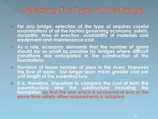  For any bridge, selection of the type of requires careful
examinations of all the factors governing economy, safety,
durability, time of erection, availability of materials and
equipment and maintenance cost.
 As a rule, economy demands that the number of spans
should be as small as possible for bridges where difficult
conditions are anticipated in the construction of the
foundations.
 Provision of lesser number of piers in the rivers, improves
the flow of water, but longer span mean greater cost per
unit length of the superstructure.
 It is, therefore, important to compare the cost of both the
superstructure and the substructure including the
foundation so that the one which is economical and at the
same time satisfy other requirements is adopted.
85
 