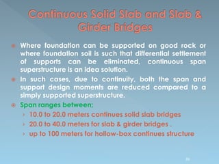  Where foundation can be supported on good rock or
where foundation soil is such that differential settlement
of supports can be eliminated, continuous span
superstructure is an idea solution.
 In such cases, due to continuity, both the span and
support design moments are reduced compared to a
simply supported superstructure.
 Span ranges between;
› 10.0 to 20.0 meters continues solid slab bridges
› 20.0 to 40.0 meters for slab & girder bridges .
› up to 100 meters for hollow-box continues structure
86
 