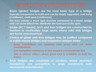  Beam (girder) bridges are the most basic type of a bridge
typically inexpensive to build and can be simply supported, over hung
(cantilever), multi span (continuous).
 The truss creates a more rigid structure compared to a beam bridge
and can more effectively distributes the load across the span.
 Girder (RC T-beam), arch and truss bridges are constructed for
medium to moderately large spans where solid slab bridges
are found uneconomical.
 Choice of girder and truss bridges may be justified compared
to cable-stayed bridges and suspension bridges where
› Deep foundations are required from scour and soil strata
considerations
› and navigation clearance or free-board is comparatively less
› Also in narrow valley’s where good rock is available on both the
banks.
 Arch bridges are unsuitable at locations where abutment
foundations are susceptible to large movements both
downwards and sideways.
87
 