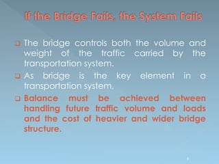 The bridge controls both the volume and
weight of the traffic carried by the
transportation system.
 As bridge is the key element in a
transportation system,
 Balance must be achieved between
handling future traffic volume and loads
and the cost of heavier and wider bridge
structure.
9
 