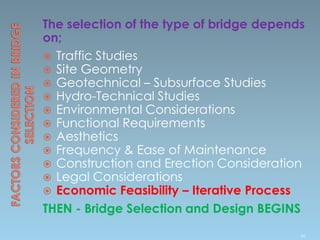 The selection of the type of bridge depends
on;
 Traffic Studies
 Site Geometry
 Geotechnical – Subsurface Studies
 Hydro-Technical Studies
 Environmental Considerations
 Functional Requirements
 Aesthetics
 Frequency & Ease of Maintenance
 Construction and Erection Consideration
 Legal Considerations
 Economic Feasibility – Iterative Process
THEN - Bridge Selection and Design BEGINS
90
 