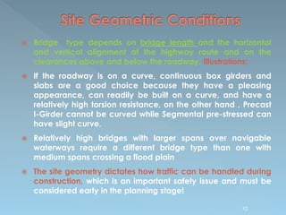  Bridge type depends on bridge length and the horizontal
and vertical alignment of the highway route and on the
clearances above and below the roadway. Illustrations;
 If the roadway is on a curve, continuous box girders and
slabs are a good choice because they have a pleasing
appearance, can readily be built on a curve, and have a
relatively high torsion resistance, on the other hand , Precast
I-Girder cannot be curved while Segmental pre-stressed can
have slight curve.
 Relatively high bridges with larger spans over navigable
waterways require a different bridge type than one with
medium spans crossing a flood plain
 The site geometry dictates how traffic can be handled during
construction, which is an important safety issue and must be
considered early in the planning stage!
92
 