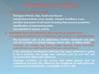  Geotechnical studies provide;
› The types of Rocks, Dips, Faults and Fissures
› Subsoil Ground Water Level, Quality, Artesian Conditions, if any.
› Location and extent of soft layers including their physical properties.
› Identification of hard bearing strata
› The potential for seismic activity
 Examples that can influence the choice of substructure
components which in turn influence the choice of superstructure
› The foundation soils at site determines whether abutments and piers
can be founded on spread footings, driven piles, or drilled shafts. For
Example, An inclined leg frame bridge requires strong foundation
material that can resist both horizontal and vertical thrust.
› If the subsurface investigation indicates that creep settlement is going
to be a problem, the bridge type selected must be one that can
accommodate differential settlement.
› Drainage conditions on the surface and below ground must be
understood because they influence the magnitude of earth pressures,
movement of embankments, and stability of cuts or fills.
93
 