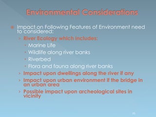  Impact on Following Features of Environment need
to considered:
› River Ecology which includes:
 Marine Life
 Wildlife along river banks
 Riverbed
 Flora and fauna along river banks
› Impact upon dwellings along the river if any
› Impact upon urban environment if the bridge in
an urban area
› Possible impact upon archeological sites in
vicinity
95
 