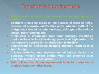  Bridge must function to carry present and future volumes of
traffic.
 Decisions should be made on the number of lanes of traffic,
inclusion of sidewalks and/or bike paths, whether width of the
bridge deck should include medians, drainage of the surface
waters, snow removal, etc.
 In the case of stream and flood plain crossings, the bridge
must continue to function during periods of high water and
not impose a constriction or obstruction to the flow.
 Requirement for preserving shipping channels leads to long
span bridge
 If future widening and replacement of bridge decks is a
concern, multiple girder bridge types are preferred over
concrete segmental box girders.
 Satisfaction of functional requirements leads to a selection of
a bridge type over other types.
96
 