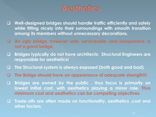  Well-designed bridges should handle traffic efficiently and safely
while fitting nicely into their surroundings with smooth transition
among its members without unnecessary decorations.
 An ugly bridge, however safe, serviceable, and inexpensive, is
not a good bridge.
 Bridges typically do not have architects; Structural Engineers are
responsible for aesthetics!
 The Structural system is always exposed (both good and bad).
 The Bridge should have an appearance of adequate strength!!!
 Bridges are owned by the public , thus focus is primarily on
lowest initial cost, with aesthetics playing a minor role. Thus
minimum cost and aesthetics can be competing objectives.
 Trade-offs are often made on functionality, aesthetics ,cost and
other factors.
97
 