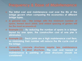  The initial cost and maintenance cost over the life of the
bridge govern when comparing the economics of different
bridge types.
 A general rule , the bridge with the minimum number of
spans, fewest deck joints, and widest spacing of girders will
be the most economical.
 Example (1) - By reducing the number of spans in a bridge
layout by one span, the construction cost of one pier is
eliminated.
 Example (2) - Deck joints are a high maintenance cost item,
so minimizing their number will reduce the life cycle cost of
the bridge.
 Generally, concrete structures require less maintenance
compared to steel structures. The cost and hazard of
maintenance & painting of steel structures should be
considered!
99
 