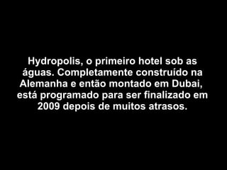 Hydropolis, o primeiro hotel sob as águas. Completamente construído na Alemanha e então montado em Dubai,  está programado para ser finalizado em 2009 depois de muitos atrasos. 