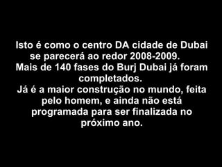 Isto é como o centro DA cidade de Dubai se parecerá ao redor 2008-2009.  Mais de 140 fases do Burj Dubai já foram completados.  Já é a maior construção no mundo, feita pelo homem, e ainda não está programada para ser finalizada no próximo ano. 