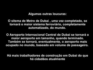 Algumas outras loucuras: O sitema de Metro de Dubai , uma vez completado, se tornará o maior sistema ferroviário, completamente automatizado, do mundo.  O Aeroporto Internacional Central de Dubai se tornará o maior aeroporto em tamanho, quando terminado. Também se tornará, eventualmente, o aeroporto mais ocupado no mundo, baseado em volume de passageiro.  Há mais trabalhadores de construção em Dubai do que há cidadãos atualmente 