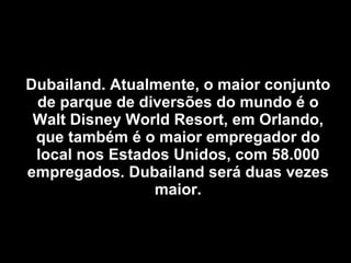 Dubailand. Atualmente, o maior conjunto de parque de diversões do mundo é o Walt Disney World Resort, em Orlando, que também é o maior empregador do local nos Estados Unidos, com 58.000 empregados. Dubailand será duas vezes maior. 