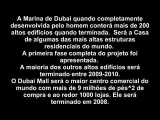 A Marina de Dubai quando completamente desenvolvida pelo homem conterá mais de 200 altos edifícios quando terminada.  Será a Casa de algumas das mais altas estruturas residenciais do mundo.  A primeira fase completa do projeto foi apresentada.  A maioria dos outros altos edifícios será terminado entre 2009-2010. O Dubai Mall será o maior centro comercial do mundo com mais de 9 milhões de pés^2 de compra e ao redor 1000 lojas. Ele será terminado em 2008. 