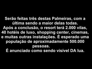 Serão feitas três destas Palmeiras, com a última sendo a maior delas todas. Após a conclusão, o resort terá 2.000 vilas, 40 hotéis de luxo, shopping center, cinemas, e muitas outras instalações. É esperado uma população de aproximadamente 500.000 pessoas.  É anunciado como sendo visível DA lua. 