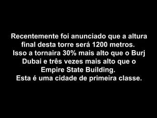 Recentemente foi anunciado que a altura
   final desta torre será 1200 metros.
Isso a tornaira 30% mais alto que o Burj
   Dubai e três vezes mais alto que o
          Empire State Building.
 Esta é uma cidade de primeira classe.
 