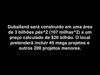 Dubailand será construído em uma área
de 3 bilhões pés^2 (107 milhas^2) a um
 preço calculado de $20 bilhão. O local
 pretenderá incluir 45 mega projetos e
     outros 200 projetos menores.
 