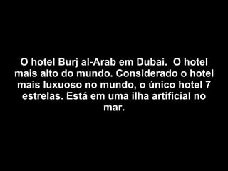 O hotel Burj al-Arab em Dubai.  O hotel mais alto do mundo. Considerado o hotel mais luxuoso no mundo, o único hotel 7 estrelas. Está em uma ilha artificial no mar. 