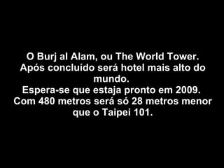O Burj al Alam, ou The World Tower. Após concluído será hotel mais alto do mundo.  Espera-se que estaja pronto em 2009.  Com 480 metros será só 28 metros menor que o Taipei 101. 