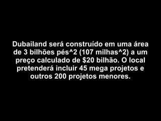 Dubailand será construído em uma área de 3 bilhões pés^2 (107 milhas^2) a um preço calculado de $20 bilhão. O local pretenderá incluir 45 mega projetos e outros 200 projetos menores. 
