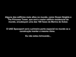 Alguns dos edifícios mais altos no mundo, como Ocean Heights e The Princess Tower, que será o maior edifício residencial do mundo, encabeçam uma das 100 fases da Marina de Dubai. O UAE Spaceport será o primeiro porto espacial no mundo se a construção manter o mesmo ritmo.  Eu não estou brincando... 