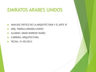 EMIRATOS ARABES UNIDOS
 ANALISIS CRITICO DE LA ARQUITECTURA Y EL ARTE IV
 ARQ. FABIOLA ARANDA CHAVEZ
 ALUMNO: OMAR MORENO NUÑEZ
 CARRERA: ARQUITECTURA
 FECHA: 31/05/2013
 