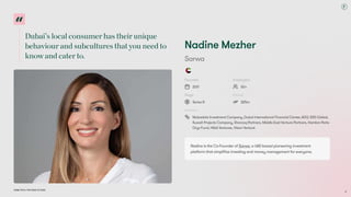 Dubai’s local consumer has their unique
behaviour and subcultures that you need to
know and cater to.
Dubai Tech: The Road to 2033
Nadine Mezher
Sarwa
Founded
2017
Employees
50+
Stage
Series B
Raised
$25m
Investors
Mubadala Investment Company, Dubai International Financial Center, ADQ, 500 Global,
Kuwait Projects Company, Shorooq Partners, Middle East Venture Partners, Hambro Perks
Oryx Fund, HALA Ventures, Vision Venture
Nadine is the Co-Founder of Sarwa, a UAE-based pioneering investment
platform that simplifies investing and money management for everyone.
16
 
