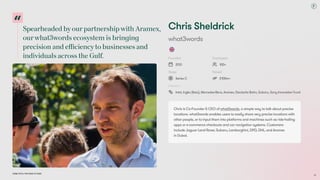 SpearheadedbyourpartnershipwithAramex,
ourwhat3wordsecosystemisbringing
precisionandefficiencytobusinessesand
individualsacrosstheGulf.
Dubai Tech: The Road to 2033
ChrisSheldrick
what3words
Founded
2013
Employees
100+
Stage
SeriesC
Raised
£100m+
Investors
Intel,Ingka(Ikea),Mercedes-Benz,Aramex,DeutscheBahn,Subaru,SonyInnovationFund
ChrisisCo-Founder&CEOofwhat3words,asimplewaytotalkaboutprecise
locations.what3wordsenablesuserstoeasilyshareverypreciselocationswith
otherpeople,ortoinputthemintoplatformsandmachinessuchasride-hailing
appsore-commercecheckoutsandcarnavigationsystems.Customers
includeJaguarLandRover,Subaru,Lamborghini,DPD,DHL,andAramex  
inDubai.
26
 