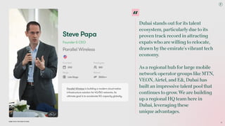 Dubai Tech: The Road to 2033
Steve Papa
Founder & CEO
Parallel Wireless
Founded
2012
Employees
800
Stage
Late-Stage
Raised
$500m+
Parallel Wireless is building a modern cloud-native
infrastructure solution for 4G/5G networks. Its
ultimate goal is to accelerate 5G capacity globally.
Dubai stands out forits talent
ecosystem, particularlydue to its
proven trackrecord in attracting
expatswho arewilling to relocate,
drawn bythe emirate'svibrant tech
economy. 
 
As a regional hub forlarge mobile
networkoperatorgroups like MTN,
VEON, Airtel, and E&, Dubai has
built an impressive talent pool that
continues to grow.We are building
up a regional HQ team here in
Dubai, leveraging these  
unique advantages.
32
 