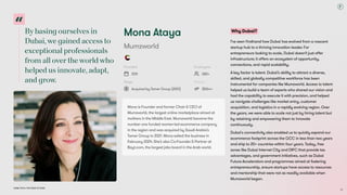Bybasingourselvesin
Dubai,wegainedaccessto
exceptionalprofessionals
fromallovertheworldwho
helpedusinnovate,adapt,
andgrow.
Dubai Tech: The Road to 2033
Mona Ataya
Mumzworld
Founded
2011
Employees
280+
Stage
Acquired by Tamer Group (2021)
Raised
$50m+
Mona is Founder and former Chair & CEO of
Mumzworld, the largest online marketplace aimed at
mothers in the Middle East. Mumzworld became the
number one funded women-led ecommerce company
in the region and was acquired by Saudi Arabia’s
Tamer Group in 2021. Mona exited the business in
February 2024. She’s also Co-Founder & Partner at
Bayt.com, the largest jobs board in the Arab world.
Why Dubai?
I’ve seen firsthand how Dubai has evolved from a nascent
startup hub to a thriving innovation leader. For
entrepreneurs looking to scale, Dubai doesn’t just offer
infrastructure; it offers an ecosystem of opportunity,
connections, and rapid scalability. 

A key factor is talent. Dubai’s ability to attract a diverse,
skilled, and globally competitive workforce has been
instrumental for companies like Mumzworld. Access to talent
helped us build a team of experts who shared our vision and
had the capability to execute it with precision, and helped
us navigate challenges like market entry, customer
acquisition, and logistics in a rapidly evolving region. Over
the years, we were able to scale not just by hiring talent but
by retaining and empowering them to innovate
continuously.

Dubai's connectivity also enabled us to quickly expand our
ecommerce footprint across the GCC in less than two years
and ship to 20+ countries within four years. Today, free
zones like Dubai Internet City and DIFC that provide tax
advantages, and government initiatives, such as Dubai
Future Accelerators and programmes aimed at fostering
entrepreneurship, ensure startups have access to resources
and mentorship that were not as readily available when
Mumzworld began.

33
 