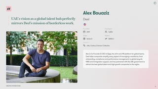 UAE'svisionasaglobaltalenthubperfectly
mirrorsDeel'smissionofborderlesswork.
Dubai Tech: The Road to 2033
Alex Bouaziz
Deel
Founded
2019
Employees
4,000+
Stage
Series D
Raised
$650m+
Investors
a16z, Coatue, Emerson Collective
Alex is Co-Founder & CEO of Deel, the all-in-one HR platform for global teams.
Deel helps companies simplify every aspect of managing a workforce, from
onboarding, compliance and performance management, to global payroll,
HRIS and immigration support, and has partnered with the UAE government to
attract the best global talent and high-growth companies to the region.
35
 
